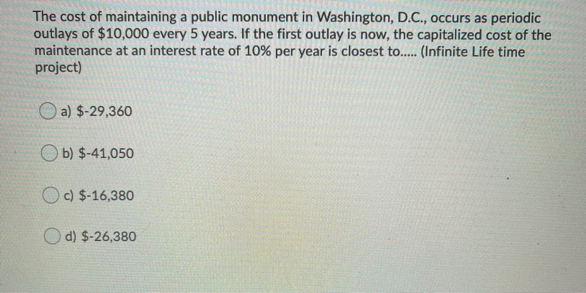 The cost of maintaining a public monument in Washington, D.C., occurs as periodic
outlays of $10,000 every 5 years. If the first outlay is now, the capitalized cost of the
maintenance at an interest rate of 10% per year is closest to... (Infinite Life time
project)
a) $-29,360
O b) $-41,050
c) $-16,380
d) $-26,380
