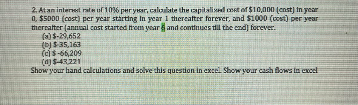 2. At an interest rate of 10% per year, calculate the capitalized cost of $10,000 (cost) in year
0, $5000 (cost) per year starting in year 1 thereafter forever, and $1000 (cost) per year
thereafter (annual cost started from year 6 and continues till the end) forever.
(a) $-29,652
(b) S-35,163
(c) $-66,209
(d) $-43,221
Show your hand calculations and solve this question in excel. Show your cash flows in excel
