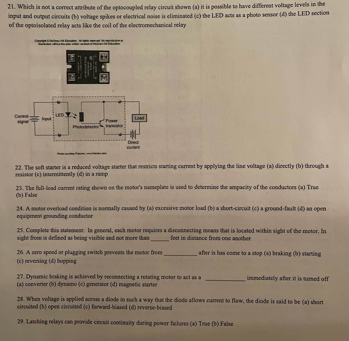 21. Which is not a correct attribute of the optocoupled relay circuit shown (a) it is possible to have different voltage levels in the
input and output circuits (b) voltage spikes or electrical noise is eliminated (c) the LED acts as a photo sensor (d) the LED section
of the optoisolated relay acts like the coil of the electromechanical relay
Control
signal
Copyright © McGraw-Hill Education. All rights reserved. No reproduction or
distribution without the prior written consent of McGraw-Hill Education.
Input
LED
Photodetector
Power
transistor
Photo courtesy Futuriec, www.futuriec.com
Load
Direct
current
22. The soft starter is a reduced voltage starter that restricts starting current by applying the line voltage (a) directly (b) through a
resistor (c) intermittently (d) in a ramp
23. The full-load current rating shown on the motor's nameplate is used to determine the ampacity of the conductors (a) True
(b) False
24. A motor overload condition is normally caused by (a) excessive motor load (b) a short-circuit (c) a ground-fault (d) an open
equipment grounding conductor
25. Complete this statement: In general, each motor requires a disconnecting means that is located within sight of the motor. In
sight from is defined as being visible and not more than
feet in distance from one another
after is has come to a stop (a) braking (b) starting
26. A zero speed or plugging switch prevents the motor from
(c) reversing (d) hopping
27. Dynamic braking is achieved by reconnecting a rotating motor to act as a
(a) converter (b) dynamo (c) generator (d) magnetic starter
immediately after it is turned off
28. When voltage is applied across a diode in such a way that the diode allows current to flow, the diode is said to be (a) short
circuited (b) open circuited (c) forward-biased (d) reverse-biased
29. Latching relays can provide circuit continuity during power failures (a) True (b) False