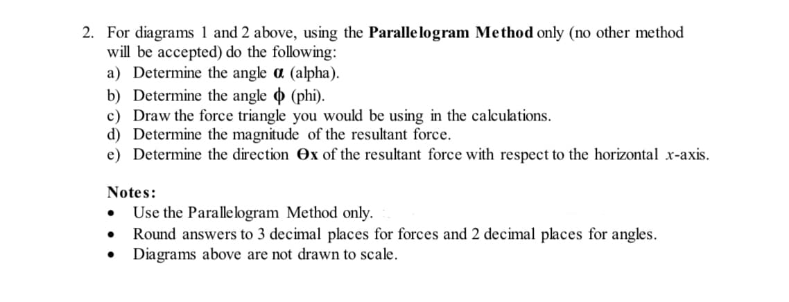 2. For diagrams 1 and 2 above, using the Parallelogram Method only (no other method
will be accepted) do the following:
a) Determine the angle a (alpha).
b) Determine the angle (phi).
c) Draw the force triangle you would be using in the calculations.
d) Determine the magnitude of the resultant force.
e) Determine the direction ex of the resultant force with respect to the horizontal x-axis.
Notes:
●
●
Use the Parallelogram Method only.
Round answers to 3 decimal places for forces and 2 decimal places for angles.
Diagrams above are not drawn to scale.