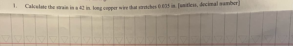 1.
Calculate the strain in a 42 in. long copper wire that stretches 0.035 in. [unitless, decimal number]
vain