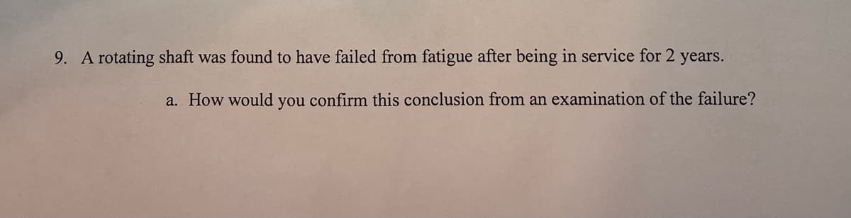 9. A rotating shaft was found to have failed from fatigue after being in service for 2
years.
a. How would you confirm this conclusion from an examination of the failure?
