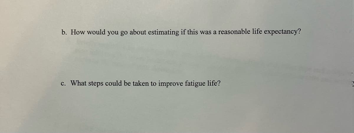 b. How would you go about estimating if this was a reasonable life expectancy?
c. What steps could be taken to improve fatigue life?
