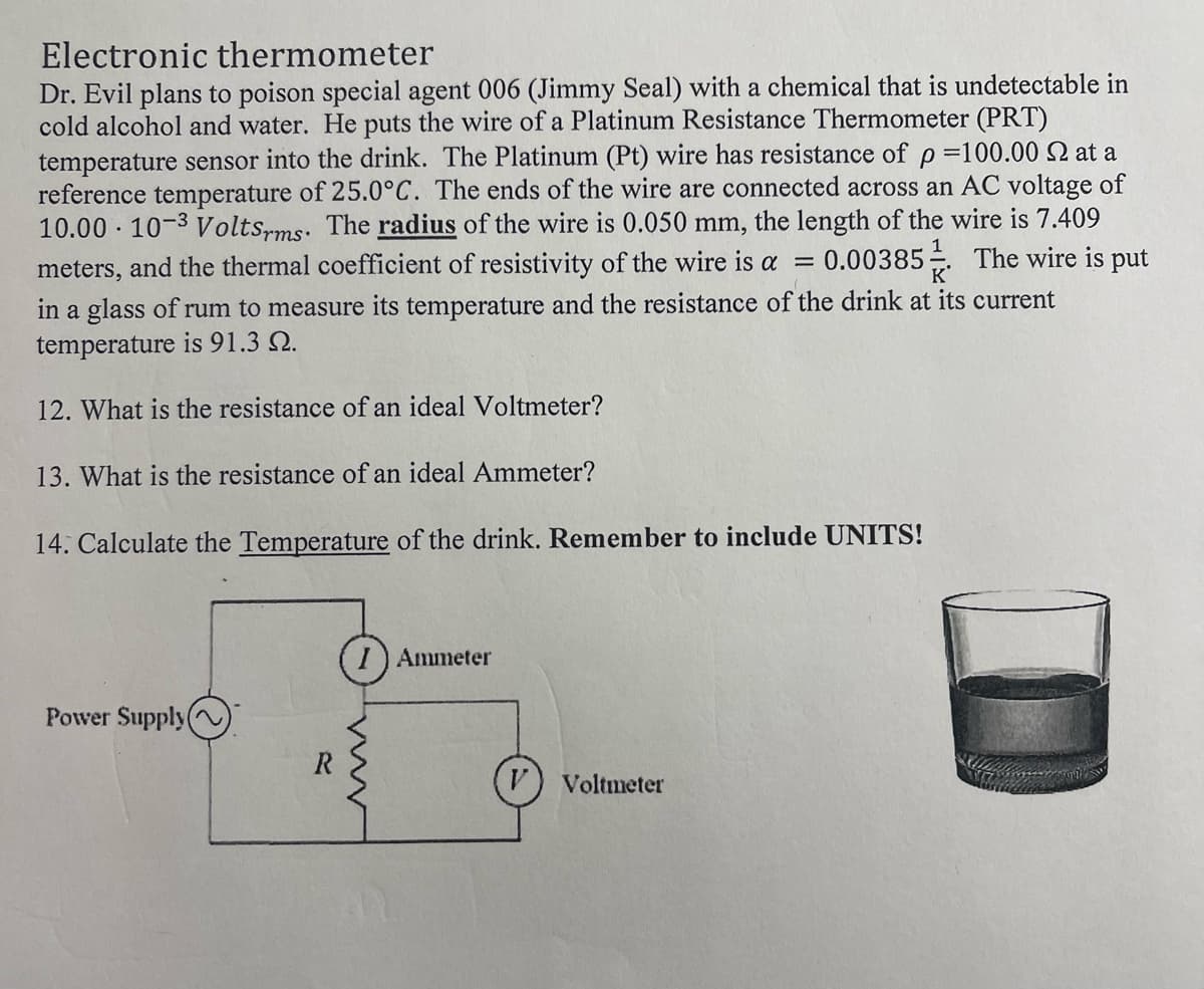 Electronic thermometer
Dr. Evil plans to poison special agent 006 (Jimmy Seal) with a chemical that is undetectable in
cold alcohol and water. He puts the wire of a Platinum Resistance Thermometer (PRT)
temperature sensor into the drink. The Platinum (Pt) wire has resistance of p =100.00 2 at a
reference temperature of 25.0°C. The ends of the wire are connected across an AC voltage of
10.00 10-3 Voltsrms. The radius of the wire is 0.050 mm, the length of the wire is 7.409
meters, and the thermal coefficient of resistivity of the wire is a = 0.00385 The wire is put
in a glass of rum to measure its temperature and the resistance of the drink at its current
temperature is 91.3 2.
1
K
12. What is the resistance of an ideal Voltmeter?
13. What is the resistance of an ideal Ammeter?
14. Calculate the Temperature of the drink. Remember to include UNITS!
.
Power Supply(
R
I Ammeter
V) Voltmeter