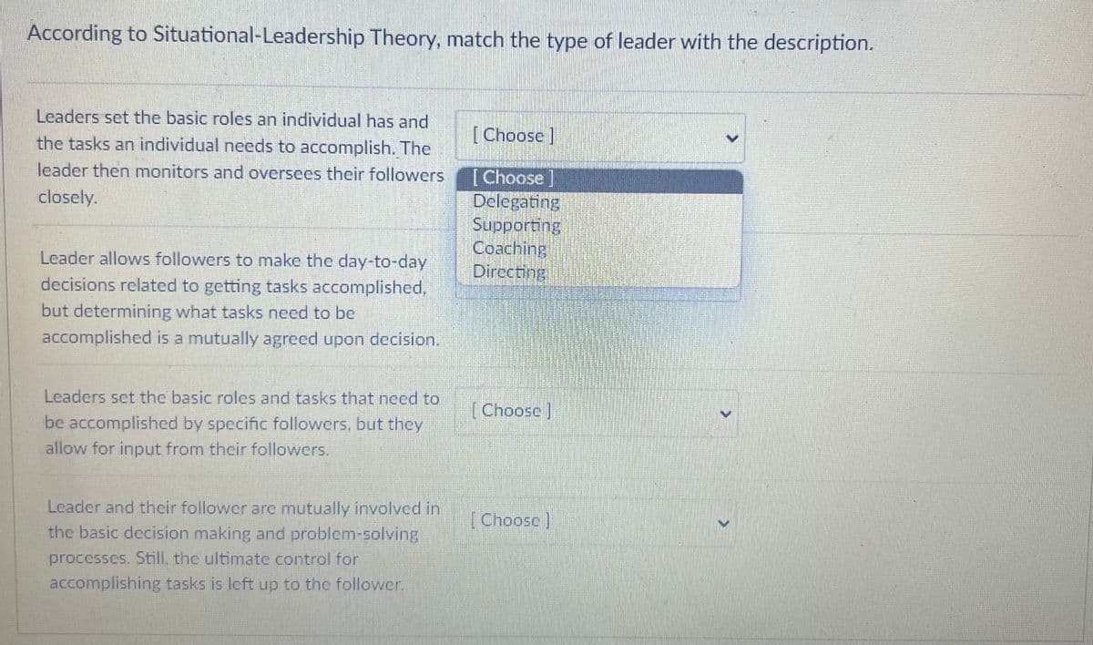 According to Situational-Leadership Theory, match the type of leader with the description.
Leaders set the basic roles an individual has and
the tasks an individual needs to accomplish. The
leader then monitors and oversees their followers
closely.
Leader allows followers to make the day-to-day
decisions related to getting tasks accomplished,
but determining what tasks need to be
accomplished is a mutually agreed upon decision.
Leaders set the basic roles and tasks that need to
be accomplished by specific followers, but they
allow for input from their followers.
Leader and their follower are mutually involved in
the basic decision making and problem-solving
processes. Still, the ultimate control for
accomplishing tasks is left up to the follower.
[Choose]
[Choose]
Delegating
Supporting
Coaching
Directing
[Choose]
[Choosc]
>