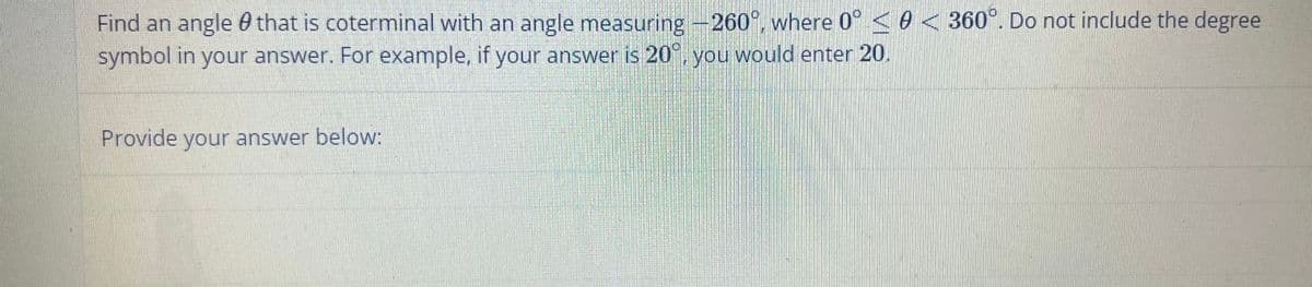 Find an angle that is coterminal with an angle measuring -260°, where 0° < 0 < 360°. Do not include the degree
symbol in your answer. For example, if your answer is 20°, you would enter 20.
Provide your answer below: