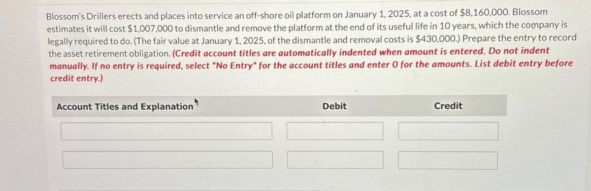 Blossom's Drillers erects and places into service an off-shore oil platform on January 1, 2025, at a cost of $8,160,000. Blossom
estimates it will cost $1,007,000 to dismantle and remove the platform at the end of its useful life in 10 years, which the company is
legally required to do. (The fair value at January 1, 2025, of the dismantle and removal costs is $430,000.) Prepare the entry to record
the asset retirement obligation. (Credit account titles are automatically indented when amount is entered. Do not indent
manually. If no entry is required, select "No Entry" for the account titles and enter 0 for the amounts. List debit entry before
credit entry.)
Account Titles and Explanation
Debit
Credit