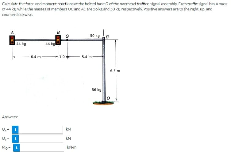 Calculate the force and moment reactions at the bolted base O of the overhead traffice-signal assembly. Each traffic signal has a mass
of 44 kg, while the masses of members OC and AC are 56 kg and 50 kg, respectively. Positive answers are to the right, up, and
counterclockwise.
A
44 kg
Answers:
Ox= i
Oy=i
Mo=
i
6.4 m
44 kg
B
1.0
C
KN
KN
kN-m
50 kg
5.4 m
56 kg
6.5 m
HATT
