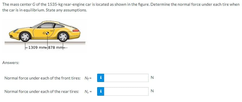 The mass center G of the 1535-kg rear-engine car is located as shown in the figure. Determine the normal force under each tire when
the car is in equilibrium. State any assumptions.
Answers:
1309 mm-878 mm
Normal force under each of the front tires: N=
Normal force under each of the rear tires: N₁ =
Mi
Mi
N
N