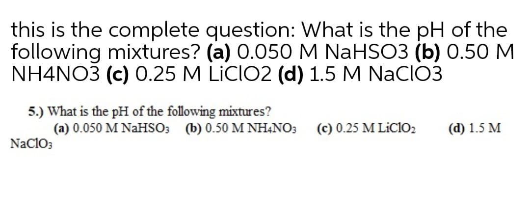 this is the complete question: What is the pH of the
following mixtures? (a) 0.050 M NaHSO3 (b) 0.50 M
NH4NO3 (c) 0.25 M LİCIO2 (d) 1.5 M NaCIO3
5.) What is the pH of the following mixtures?
(a) 0.050 M NaHSO; (b) 0.50M NH4NO3
(c) 0.25 M LiClo2
(d) 1.5 M
Naclo3
