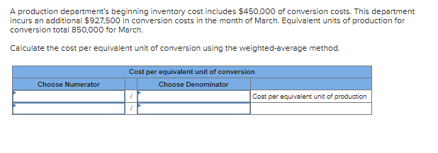 A production department's beginning inventory cost includes $450,000 of conversion costs. This department
incurs an additional $927,500 in conversion costs in the month of March. Equivalent units of production for
conversion total 850,000 for March.
Calculate the cost per equivalent unit of conversion using the weighted-average method.
Choose Numerator
Cost per equivalent unit of conversion
Choose Denominator
I
Cost per equivalent unit of production