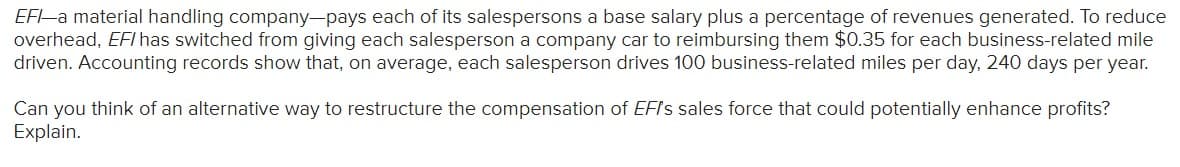 EF-a material handling company-pays each of its salespersons a base salary plus a percentage of revenues generated. To reduce
overhead, EFI has switched from giving each salesperson a company car to reimbursing them $0.35 for each business-related mile
driven. Accounting records show that, on average, each salesperson drives 100 business-related miles per day, 240 days per year.
Can you think of an alternative way to restructure the compensation of EFls sales force that could potentially enhance profits?
Explain.
