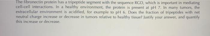 The fibronectin protein has a tripeptide segment with the sequence RGD, which is important in mediating
cell-cell interactions. In a healthy environment, the protein is present at pH 7. In many tumors, the
extracellular environment is acidified, for example to pH 6. Does the fraction of tripeptides with net
neutral charge increase or decrease in tumors relative to healthy tissue? Justify your answer, and quantify
this increase or decrease.
