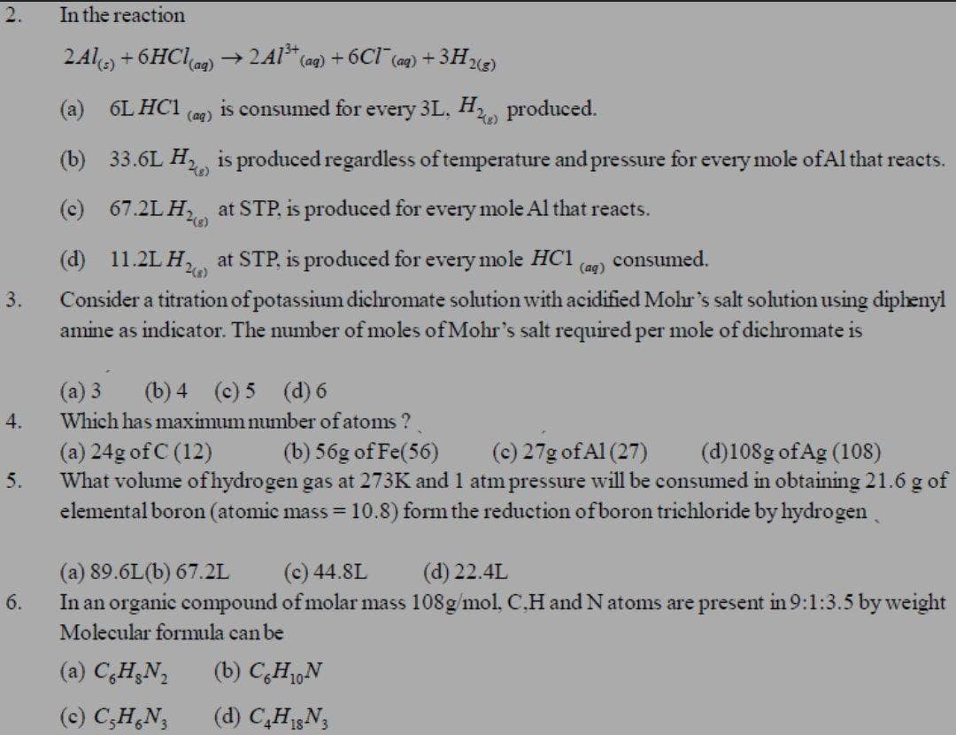 2.
In the reaction
2Ale +6HClag)
2Al* (ag) + 6Cl (ag) + 3H23)
(а) 6L HC1
is consumed for every 3L, H produced.
(ag)
(b) 33.6L H is produced regardless of temperature and pressure for every mole ofAl that reacts.
(c) 67.2L H, at STP, is produced for every mole Al that reacts.
(d) 11.2L H, at STP, is produced for every mole HC1
Consider a titration of potassium dichromate solution with acidified Mohr's salt solution using diphenyl
amine as indicator. The number of moles of Mohr's salt required per mole of dichromate is
consumed.
(ag)
3.
(a) 3
(b) 4 (c) 5 (d) 6
4.
Which has maximum number of atoms ?
(b) 56g of Fe(56)
(c) 27g of Al (27)
(d)108g of Ag (108)
(a) 24g of C (12)
What volume ofhydrogen gas at 273K and 1 atm pressure will be consumed in obtaining 21.6 g of
elemental boron (atomic mass =10.8) form the reduction of boron trichloride by hydrogen
5.
(a) 89.6L(b) 67.2L
In an organic compound of molar mass 108g/mol, C.H and Natoms are present in9:1:3.5 by weight
(c) 44.8L
(d) 22.4L
6.
Molecular formula can be
(a) C,H;N,
(b) CH,N
(c) C;H,N,
(d) C,HN;
