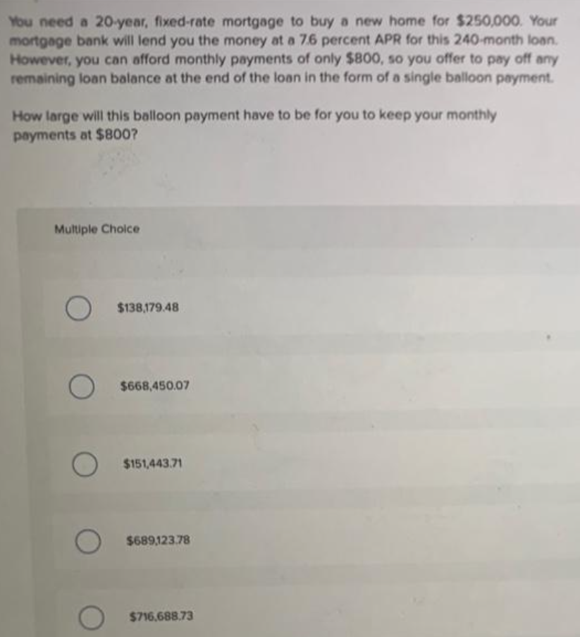 You need a 20-year, fixed-rate mortgage to buy a new home for $250,000. Your
mortgage bank will lend you the money at a 7.6 percent APR for this 240-month loan.
However, you can afford monthly payments of only $800, so you offer to pay off any
remaining loan balance at the end of the loan in the form of a single balloon payment.
How large will this balloon payment have to be for you to keep your monthly
payments at $800?
Multiple Choice
O $138,179.48
O
$668,450.07
O
$151,443.71
$689,123.78
$716.688.73
