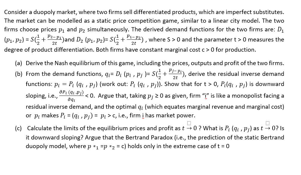 Consider a duopoly market, where two firms sell differentiated products, which are imperfect substitutes.
The market can be modelled as a static price competition game, similar to a linear city model. The two
firms choose prices p, and p2 simultaneously. The derived demand functions for the two firms are: D1
(P1, P2) = SG+P1)and D2 (P1, P2)= S(;+-P2), where S > 0 and the parameter t > 0 measures the
2t
2t
degree of product differentiation. Both firms have constant marginal cost c> 0 for production.
(a) Derive the Nash equilibrium of this game, including the prices, outputs and profit of the two firms.
(b) From the demand functions, qi= D¡ (p; , p¡ )= SG+P), derive the residual inverse demand
functions: p; = P; (qi , p¡) (work out: P; (qi , P;)). Show that for t > 0, P;(qi , P;) is downward
2t
aPi (qi ,Pj) .
sloping, i.e.,
< 0. Argue that, taking p; 20 as given, firm "i" is like a monopolist facing a
residual inverse demand, and the optimal q; (which equates marginal revenue and marginal cost)
or pi makes P; = (qi , Pi) = Pi > c, i.e., firm į has market power.
%3D
(c) Calculate the limits of the equilibrium prices and profit as t → 0 ? What is P; (qi , p;) as t → 0? Is
it downward sloping? Argue that the Bertrand Paradox (i.e., the prediction of the static Bertrand
duopoly model, where p *1 =p *2 = c) holds only in the extreme case of t = 0
