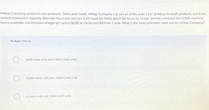 Hilltop Company produces two products, Debit and Credit. Hilltop Company can sell all of the units it can produce for both products, but it has
limited production capacity. Machine hours per unit are 0.25 hours for Debit and 0.50 hours for Credit, and the company has 3,500 machine
hours available. Contribution margin per unit is $229 for Debit and $315 for Credit. What is the most profitable sales mix for Hilltop Company?
Multiple Choice
7,000 Debit units and 3.500 Credit units
14,000 Debit units and 7,000 Credit units
O Debit units and 7,000 Credit units.