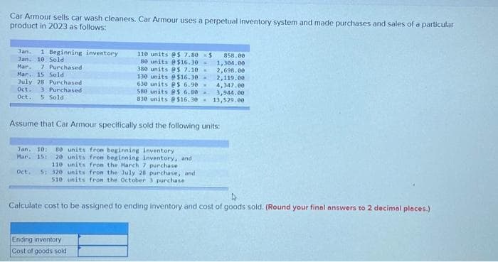 Car Armour sells car wash cleaners. Car Armour uses a perpetual inventory system and made purchases and sales of a particular
product in 2023 as follows:
Jan. 1 Beginning inventory
Jan. 10 Sold
Mar. 7 Purchased
Mar. 15 Sold
July 28 Purchased i
Oct. 3 Purchased
Oct. 5 Sold
110 units @$ 7.80
se units @$16.30-
380 units @$ 7.10 -
130 units @$16.30-
630 units @$ 6.90 -
580 units @s 6.80 -
830 units @$16.30-
Assume that Car Armour specifically sold the following units:
Jan. 10: 80 units from beginning inventory
Mar. 15: 20 units from beginning inventory, and
110 units from the March 7 purchase
Oct. 5: 320 units from the July 28 purchase, and
510 units from the October 3 purchase.
$ 858.00
1,304.00
2,698.00
2,119.00
4,347.00
3,944.00
13,529.00
Ending inventory
Cost of goods sold
Calculate cost to be assigned to ending inventory and cost of goods sold. (Round your final answers to 2 decimal places.)