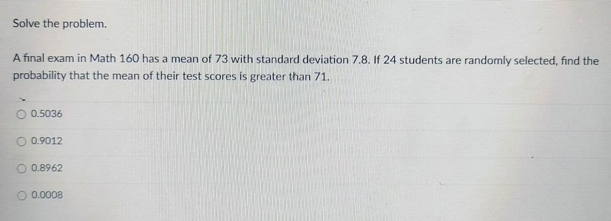 Solve the problem.
A final exam in Math 160 has a mean of 73 with standard deviation 7.8. If 24 students are randomly selected, find the
probability that the mean of their test scores is greater than 71.
O 0.5036
0.9012
0.8962
0.0008