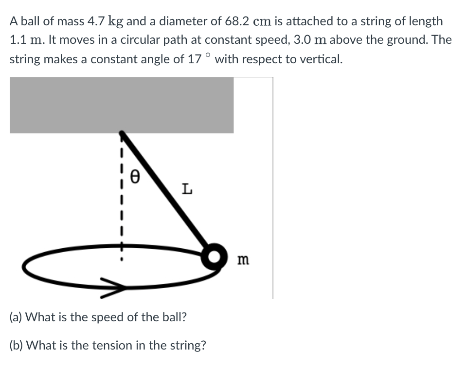 A ball of mass 4.7 kg and a diameter of 68.2 cm is attached to a string of length
1.1 m. It moves in a circular path at constant speed, 3.0 m above the ground. The
string makes a constant angle of 17 ° with respect to vertical.
L
m
(a) What is the speed of the ball?
(b) What is the tension in the string?
