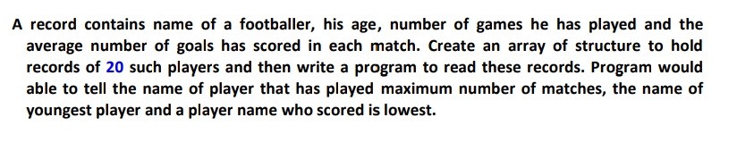 A record contains name of a footballer, his age, number of games he has played and the
average number of goals has scored in each match. Create an array of structure to hold
records of 20 such players and then write a program to read these records. Program would
able to tell the name of player that has played maximum number of matches, the name of
youngest player and a player name who scored is lowest.
