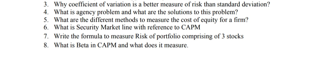 3. Why coefficient of variation is a better measure of risk than standard deviation?
4. What is agency problem and what are the solutions to this problem?
5. What are the different methods to measure the cost of equity for a firm?
6. What is Security Market line with reference to CAPM
7. Write the formula to measure Risk of portfolio comprising of 3 stocks
8. What is Beta in CAPM and what does it measure.
