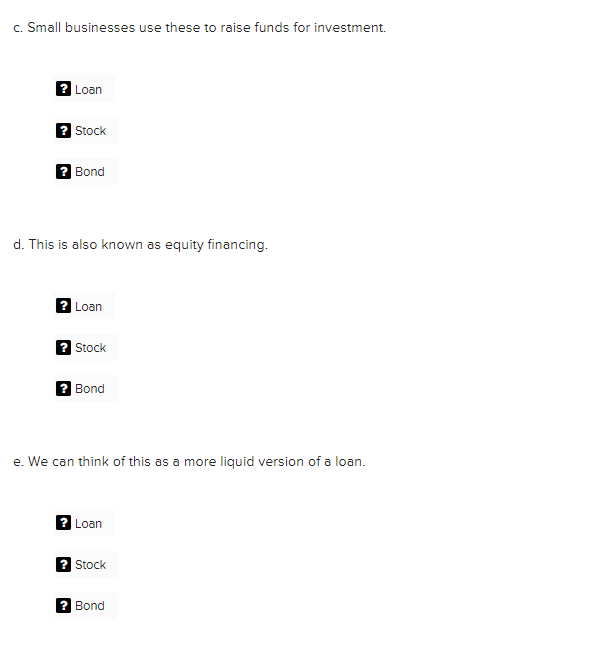 c. Small businesses use these to raise funds for investment.
Loan
Stock
2 Bond
d. This is also known as equity financing.
Loan
2 Stock
? Bond
e. We can think of this as a more liquid version of a loan.
2 Loan
Stock
? Bond
