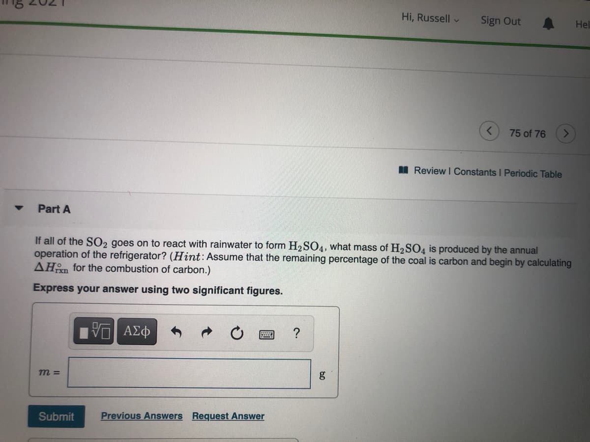 Hi, Russell v
Sign Out
Hel
75 of 76
I Review I Constants I Periodic Table
Part A
If all of the SO2 goes on to react with rainwater to form H2SO4, what mass of H2SO4 is produced by the annual
operation of the refrigerator? (Hint: Assume that the remaining percentage of the coal is carbon and begin by calculating
AHn for the combustion of carbon.)
Express your answer using two significant figures.
ΑΣΦ
m =
g
Submit
Previous Answers Request Answer
