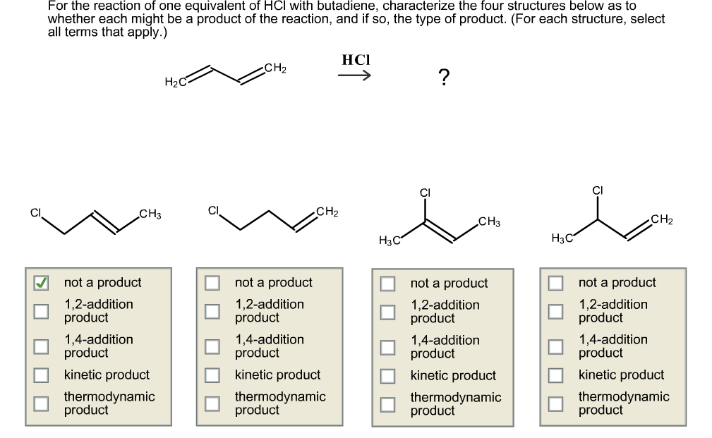 For the reaction of one equivalent of HCl with butadiene, characterize the four structures below as to
whether each might be a product of the reaction, and if so, the type of product. (For each structure, select
all terms that apply.)
HСІ
Cна
Н2С-
CI
CI
CH2
CHз
CH2
CH3
Нзс
Нзс
not a product
not a product
not a product
not a product
1,2-addition
product
1,2-addition
product
1,2-addition
product
1,2-addition
product
1,4-addition
product
1,4-addition
product
1,4-addition
product
1,4-addition
product
kinetic product
kinetic product
kinetic product
kinetic product
thermodynamic
product
thermodynamic
product
thermodynamic
product
thermodynamic
product
