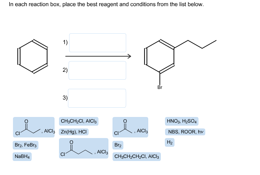 In each reaction box, place the best reagent and conditions from the list below.
1)
2)
Br
3)
CHзCH2CI, AICI3
HNO3, H2SO4
AICI3 Zn(Hg), HCI
AICI3
NBS, ROOR, hv
CI
CI
Н2
Br2
Br2, FeBr3
AICI3
CI
CHяCH-CH2CI, AICls
NABH4
