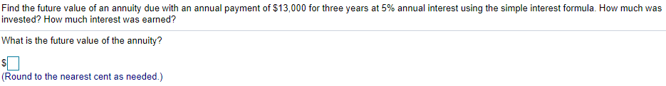 Find the future value of an annuity due with an annual payment of $13,000 for three years at 5% annual interest using the simple interest formula. How much was
invested? How much interest was earned?
What is the future value of the annuity?
(Round to the nearest cent as needed.)
