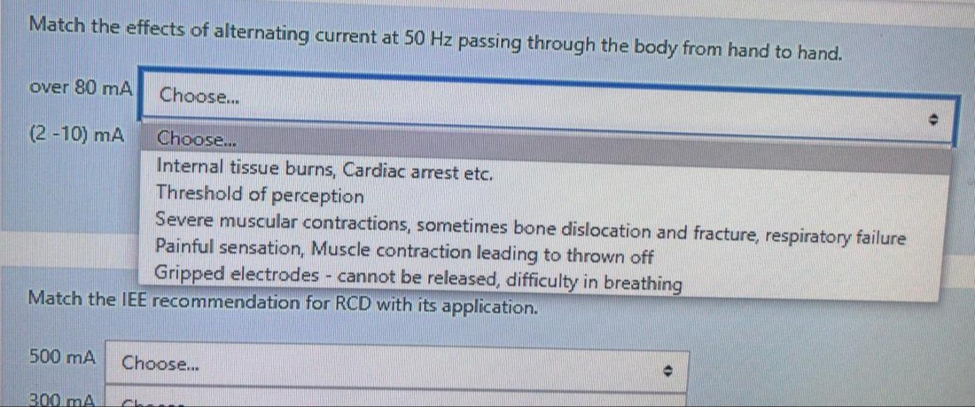 Match the effects of alternating current at 50 Hz passing through the body from hand to hand.
over 80 mA
Choose...
(2 -10) mA
Choose...
Internal tissue burns, Cardiac arrest etc.
Threshold of perception
Severe muscular contractions, sometimes bone dislocation and fracture, respiratory failure
Painful sensation, Muscle contraction leading to thrown off
Gripped electrodes cannot be released, difficulty in breathing
Match the IEE recommendation for RCD with its application.
500 mA
Choose..
300 mA
