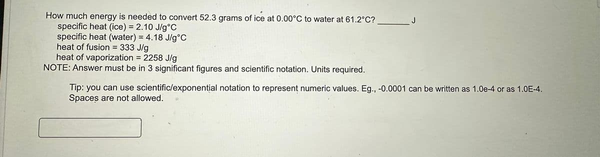 How much energy is needed to convert 52.3 grams of ice at 0.00°C to water at 61.2°C?
specific heat (ice) = 2.10 J/g °C
specific heat (water) = 4.18 J/g °C
heat of fusion = 333 J/g
heat of vaporization = 2258 J/g
NOTE: Answer must be in 3 significant figures and scientific notation. Units required.
Tip: you can use scientific/exponential notation to represent numeric values. Eg., -0.0001 can be written as 1.0e-4 or as 1.0E-4.
Spaces are not allowed.