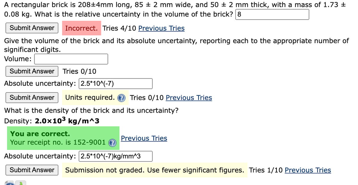 A rectangular brick is 208±4mm long, 85 ± 2 mm wide, and 50 ± 2 mm thick, with a mass of 1.73 ±
0.08 kg. What is the relative uncertainty in the volume of the brick? 8
Submit Answer Incorrect. Tries 4/10 Previous Tries
Give the volume of the brick and its absolute uncertainty, reporting each to the appropriate number of
significant digits.
Volume:
Submit Answer Tries 0/10
Absolute uncertainty: 2.5*10^(-7)
Submit Answer Units required. Tries 0/10 Previous Tries
What is the density of the brick and its uncertainty?
Density: 2.0x10³ kg/m^3
You are correct.
Your receipt no. is 152-9001
Absolute uncertainty: 2.5*10^(-7)kg/mm^3
Submit Answer Submission not graded. Use fewer significant figures. Tries 1/10 Previous Tries
Previous Tries