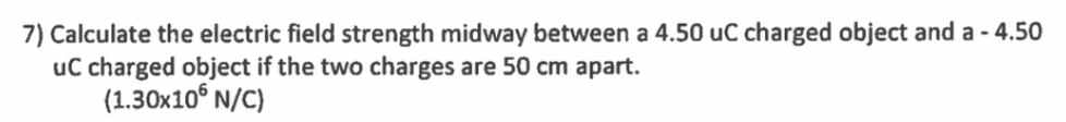 7) Calculate the electric field strength midway between a 4.50 uC charged object and a - 4.50
uC charged object if the two charges are 50 cm apart.
(1.30x10° N/C)
