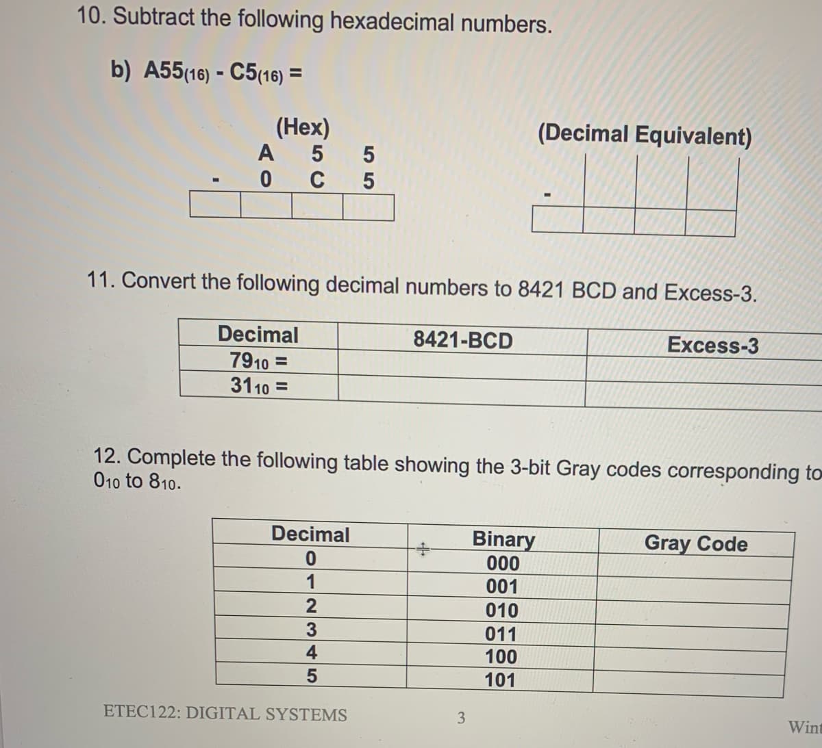 10. Subtract the following hexadecimal numbers.
b) A55(16) - C5(16) =
(Hex)
A
(Decimal Equivalent)
C 5
11. Convert the following decimal numbers to 8421 BCD and Excess-3.
Decimal
8421-BCD
Excess-3
7910 =
3110 =
12. Complete the following table showing the 3-bit Gray codes corresponding to
010 to 810.
Decimal
Binary
000
Gray Code
1
001
2
010
3.
4
011
100
101
ETEC122: DIGITAL SYSTEMS
3
Wint
