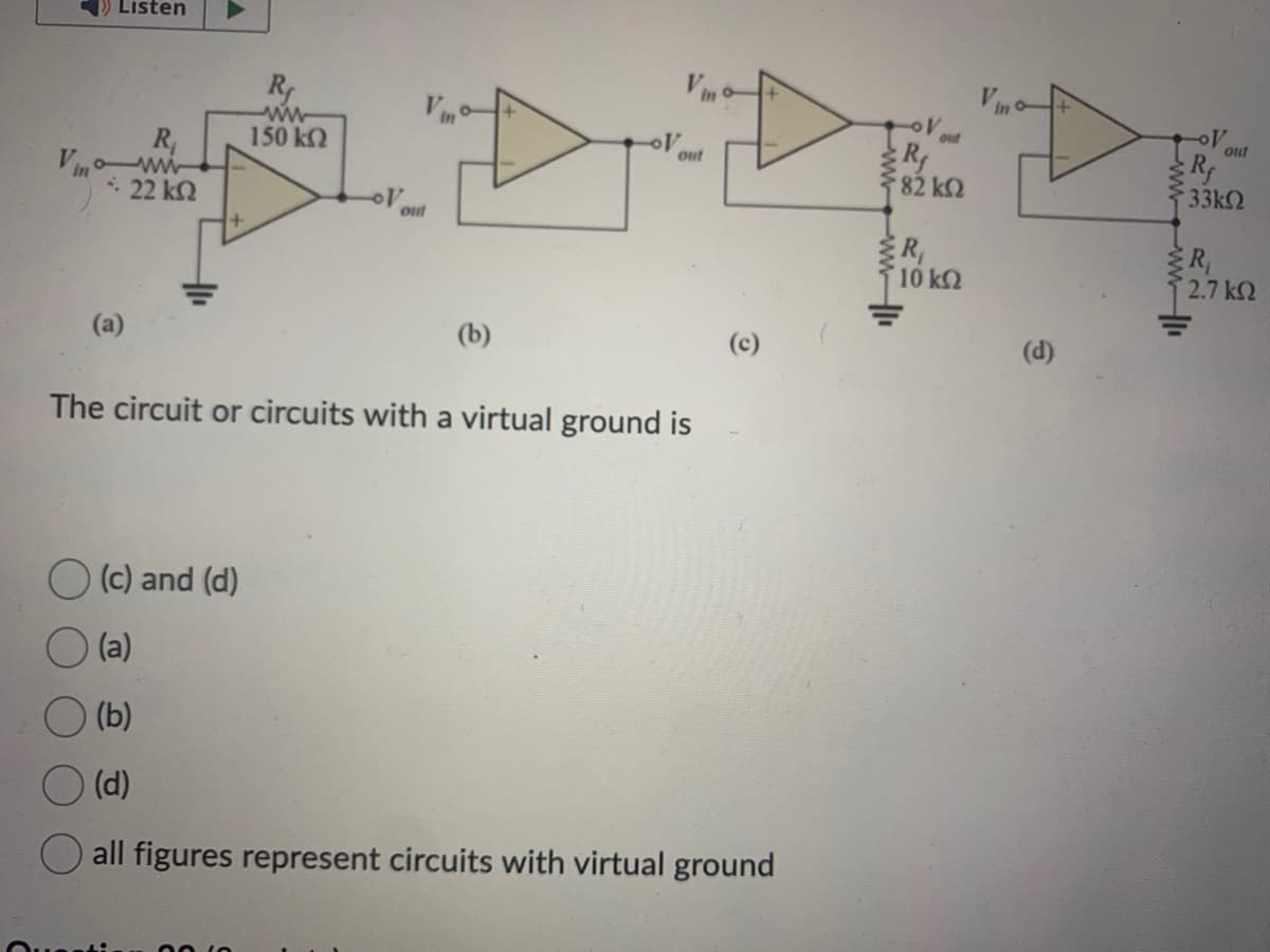 Listen
R₁
*: 22 ΚΩ
Vino
(a)
R₁
ww
150 kQ
D
out
(b)
OV
out
The circuit or circuits with a virtual ground is
(c) and (d)
(a)
(b)
(d)
all figures represent circuits with virtual ground
V out
R₁
{82 ΚΩ
wwwww
R₁
10 ΚΩ
(d)
wwwwww
OV
343
Rf
33ΚΩ
RN
out
{R₁
2.7 ΚΩ