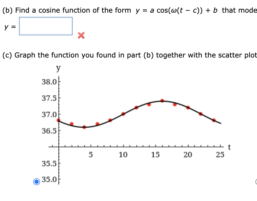 (b) Find a cosine function of the form y = a cos(@(t – c)) + b that mode
y =
(c) Graph the function you found in part (b) together with the scatter plot
y
38.0
37.5
37.0
36.5
5
10
15
20
25
35.5
35.0E
