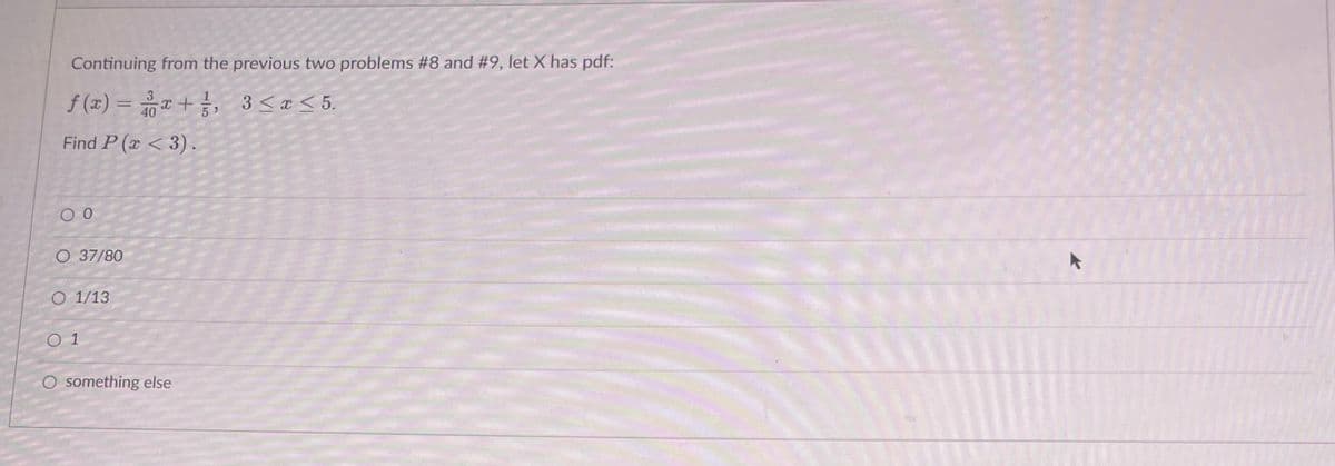 Continuing from the previous two problems #8 and #9, let X has pdf:
f(x) = x + 1/², 3 ≤ x ≤ 5.
40
Find P(x <3).
0 0
O 37/80
O 1/13
01
O something else
▸