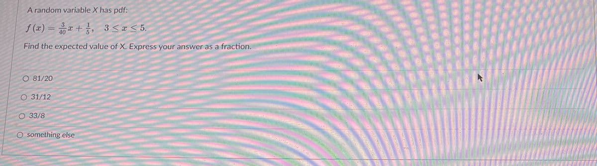 A random variable X has pdf:
f(x) = x + 1/², 3 ≤x≤5.
40
Find the expected value of X. Express your answer as a fraction.
O 81/20
O 31/12
O 33/8
O something else
******
***