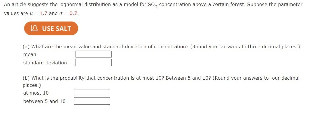 An article suggests the lognormal distribution as a model for SO₂ concentration above a certain forest. Suppose the parameter
values are μ = 1.7 and σ = 0.7.
USE SALT
(a) What are the mean value and standard deviation of concentration? (Round your answers to three decimal places.)
mean
standard deviation
(b) What is the probability that concentration is at most 10? Between 5 and 10? (Round your answers to four decimal
places.)
at most 10
between 5 and 10