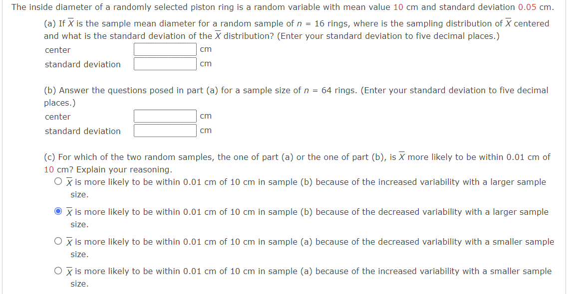 The inside diameter of a randomly selected piston ring is a random variable with mean value 10 cm and standard deviation 0.05 cm.
(a) If X is the sample mean diameter for a random sample of n = 16 rings, where is the sampling distribution of X centered
and what is the standard deviation of the X distribution? (Enter your standard deviation to five decimal places.)
center
cm
standard deviation
cm
(b) Answer the questions posed in part (a) for a sample size of n = 64 rings. (Enter your standard deviation to five decimal
places.)
center
standard deviation
cm
cm
(c) For which of the two random samples, the one of part (a) or the one of part (b), is X more likely to be within 0.01 cm of
10 cm? Explain your reasoning.
O X is more likely to be within 0.01 cm of 10 cm in sample (b) because of the increased variability with a larger sample
size.
● X is more likely to be within 0.01 cm of 10 cm in sample (b) because of the decreased variability with a larger sample
size.
O X is more likely to be within 0.01 cm of 10 cm in sample (a) because of the decreased variability with a smaller sample
size.
O X is more likely to be within 0.01 cm of 10 cm in sample (a) because of the increased variability with a smaller sample
size.