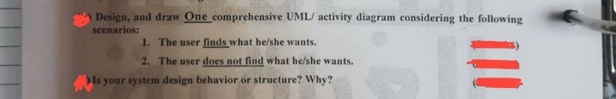 Design, and draw One comprehensive UML/ activity diagram considering the following
scenarios:
1. The user finds what he/she wants.
2. The user does not find what he/she wants.
Is your system design behavior or structure? Why?
三