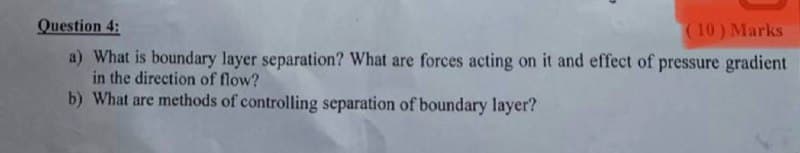 Question 4:
(10) Marks
a) What is boundary layer separation? What are forces acting on it and effect of pressure gradient
in the direction of flow?
b) What are methods of controlling separation of boundary layer?