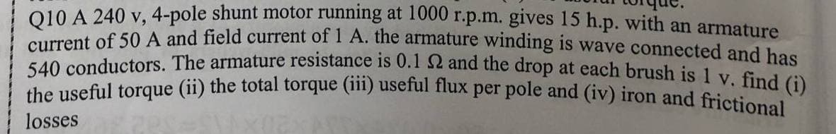 010 A 240 y,4-pole shunt motor running at T000 r.p.m. gives 15 h.p. with an armature
the useful torque (ii) the total torque (iii) useful flux per pole and (iv) iron and frictional
current of 50 A and field current of 1 A. thne armature winding is wave connected and has
540 conductors. The armature resistance is 0.1 52 and the drop at each brush is 1 y Gal
losses
