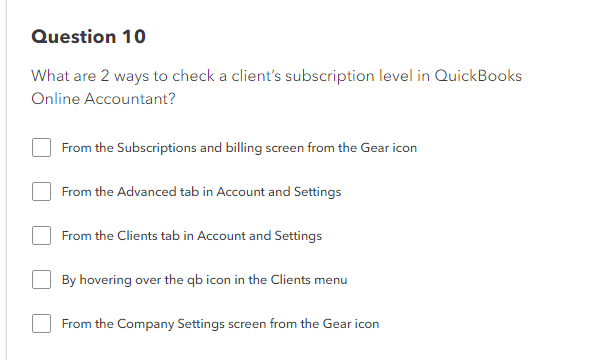 Question 10
What are 2 ways to check a client's subscription level in QuickBooks
Online Accountant?
From the Subscriptions and billing screen from the Gear icon
From the Advanced tab in Account and Settings
From the Clients tab in Account and Settings
By hovering over the qb icon in the Clients menu
From the Company Settings screen from the Gear icon