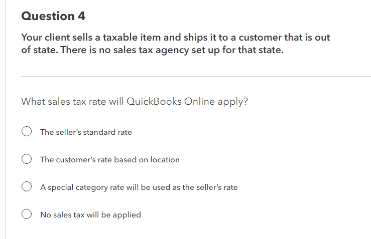 Question 4
Your client sells a taxable item and ships it to a customer that is out
of state. There is no sales tax agency set up for that state.
What sales tax rate will QuickBooks Online apply?
The seller's standard rate
O The customer's rate based on location
OA special category rate will be used as the seller's rate
O No sales tax will be applied