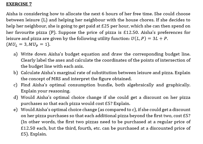 EXERCISE 7
Aisha is considering how to allocate the next 6 hours of her free time. She could choose
between leisure (L) and helping her neighbour with the house chores. If she decides to
help her neighbour, she is going to get paid at £25 per hour, which she can then spend on
her favourite pizza (P). Suppose the price of pizza is £12.50. Aisha's preferences for
leisure and pizza are given by the following utility function: U(L, P) = 3L + P.
(MU₁ = 3, MUp = 1).
a) Write down Aisha's budget equation and draw the corresponding budget line.
Clearly label the axes and calculate the coordinates of the points of intersection of
the budget line with each axis.
b) Calculate Aisha's marginal rate of substitution between leisure and pizza. Explain
the concept of MRS and interpret the figure obtained.
c) Find Aisha's optimal consumption bundle, both algebraically and graphically.
Explain your reasoning.
d) Would Aisha's optimal choice change if she could get a discount on her pizza
purchases so that each pizza would cost £5? Explain.
e) Would Aisha's optimal choice change (as compared to c), if she could get a discount
on her pizza purchases so that each additional pizza beyond the first two, cost £5?
(In other words, the first two pizzas need to be purchased at a regular price of
£12.50 each, but the third, fourth, etc. can be purchased at a discounted price of
£5). Explain.