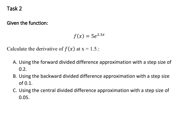Task 2
Given the function:
f(x) = 5e2.3x
Calculate the derivative of f (x) at x = 1.5.:
A. Using the forward divided difference approximation with a step size of
0.2.
B. Using the backward divided difference approximation with a step size
of 0.1.
C. Using the central divided difference approximation with a step size of
0.05.
