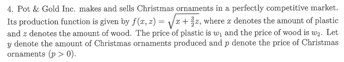 4. Pot & Gold Inc. makes and sells Christmas ornaments in a perfectly competitive market.
Its production function is given by f(x, z)=√√x+3z, where x denotes the amount of plastic
and z denotes the amount of wood. The price of plastic is w₁ and the price of wood is w₂. Let
y denote the amount of Christmas ornaments produced and p denote the price of Christmas
ornaments (p>0).